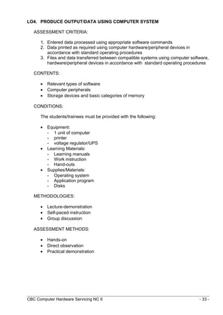 LO4. PRODUCE OUTPUT/DATA USING COMPUTER SYSTEM
ASSESSMENT CRITERIA:
1. Entered data processed using appropriate software commands
2. Data printed as required using computer hardware/peripheral devices in
accordance with standard operating procedures
3. Files and data transferred between compatible systems using computer software,
hardware/peripheral devices in accordance with standard operating procedures
CONTENTS:
• Relevant types of software
• Computer peripherals
• Storage devices and basic categories of memory
CONDITIONS:
The students/trainees must be provided with the following:
• Equipment:
- 1 unit of computer
- printer
- voltage regulator/UPS
• Learning Materials:
- Learning manuals
- Work instruction
- Hand-outs
• Supplies/Materials:
- Operating system
- Application program
- Disks
METHODOLOGIES:
• Lecture-demonstration
• Self-paced instruction
• Group discussion
ASSESSMENT METHODS:
• Hands-on
• Direct observation
• Practical demonstration
CBC Computer Hardware Servicing NC II - 33 -
 