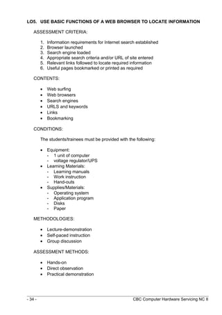 LO5. USE BASIC FUNCTIONS OF A WEB BROWSER TO LOCATE INFORMATION
ASSESSMENT CRITERIA:
1. Information requirements for Internet search established
2. Browser launched
3. Search engine loaded
4. Appropriate search criteria and/or URL of site entered
5. Relevant links followed to locate required information
6. Useful pages bookmarked or printed as required
CONTENTS:
• Web surfing
• Web browsers
• Search engines
• URLS and keywords
• Links
• Bookmarking
CONDITIONS:
The students/trainees must be provided with the following:
• Equipment:
- 1 unit of computer
- voltage regulator/UPS
• Learning Materials:
- Learning manuals
- Work instruction
- Hand-outs
• Supplies/Materials:
- Operating system
- Application program
- Disks
- Paper
METHODOLOGIES:
• Lecture-demonstration
• Self-paced instruction
• Group discussion
ASSESSMENT METHODS:
• Hands-on
• Direct observation
• Practical demonstration
- 34 - CBC Computer Hardware Servicing NC II
 