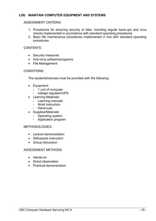 LO6. MAINTAIN COMPUTER EQUIPMENT AND SYSTEMS
ASSESSMENT CRITERIA:
1. Procedures for ensuring security of data, including regular back-ups and virus
checks implemented in accordance with standard operating procedures
2. Basic file maintenance procedures implemented in line with standard operating
procedures
CONTENTS:
• Security measures
• Anti-virus software/programs
• File Management
CONDITIONS:
The students/trainees must be provided with the following:
• Equipment:
- 1 unit of computer
- voltage regulator/UPS
• Learning Materials:
- Learning manuals
- Work instruction
- Hand-outs
• Supplies/Materials:
- Operating system
- Application program
METHODOLOGIES:
• Lecture-demonstration
• Self-paced instruction
• Group discussion
ASSESSMENT METHODS:
• Hands-on
• Direct observation
• Practical demonstration
CBC Computer Hardware Servicing NC II - 35 -
 