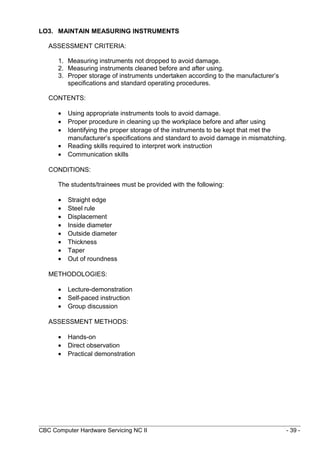 LO3. MAINTAIN MEASURING INSTRUMENTS
ASSESSMENT CRITERIA:
1. Measuring instruments not dropped to avoid damage.
2. Measuring instruments cleaned before and after using.
3. Proper storage of instruments undertaken according to the manufacturer’s
specifications and standard operating procedures.
CONTENTS:
• Using appropriate instruments tools to avoid damage.
• Proper procedure in cleaning up the workplace before and after using
• Identifying the proper storage of the instruments to be kept that met the
manufacturer’s specifications and standard to avoid damage in mismatching.
• Reading skills required to interpret work instruction
• Communication skills
CONDITIONS:
The students/trainees must be provided with the following:
• Straight edge
• Steel rule
• Displacement
• Inside diameter
• Outside diameter
• Thickness
• Taper
• Out of roundness
METHODOLOGIES:
• Lecture-demonstration
• Self-paced instruction
• Group discussion
ASSESSMENT METHODS:
• Hands-on
• Direct observation
• Practical demonstration
CBC Computer Hardware Servicing NC II - 39 -
 