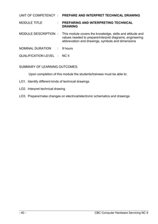 UNIT OF COMPETENCY : PREPARE AND INTERPRET TECHNICAL DRAWING
MODULE TITLE : PREPARING AND INTERPRETING TECHNICAL
DRAWING
MODULE DESCRIPTION : This module covers the knowledge, skills and attitude and
values needed to prepare/interpret diagrams, engineering
abbreviation and drawings, symbols and dimensions
NOMINAL DURATION : 9 hours
QUALIFICATION LEVEL : NC II
SUMMARY OF LEARNING OUTCOMES:
Upon completion of this module the students/trainees must be able to:
LO1. Identify different kinds of technical drawings
LO2. Interpret technical drawing
LO3. Prepare/make changes on electrical/electronic schematics and drawings
- 40 - CBC Computer Hardware Servicing NC II
 