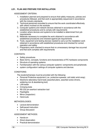 LO1. PLAN AND PREPARE FOR INSTALLATION
ASSESSMENT CRITERIA:
1. Installation planned and prepared to ensure that safety measures, policies and
procedures followed, and that work is appropriately sequenced in accordance
with the industry standards
2. Technical personnel consulted to ensure that the work coordinated effectively
with others involved on the worksite
3. Computer systems and network devices obtained in accordance with the
established procedures and to comply with requirements
4. Location where devices and systems to be installed is determined from job
requirements
5. Materials necessary to complete the work obtained in accordance with
established procedures and checked against job requirements
6. Tools, equipment and testing devices needed to carry out the installation work
obtained in accordance with established procedures and checked for correct
operation and safety
7. Preparatory work checked to ensure that no unnecessary damage has occurred
and that work complies with requirements
CONTENTS:
• Safety procedures
• Basic terms, concepts, functions and characteristics of PC hardware components
• Structure of operating systems
• Familiarization with the various computer systems’ components and peripherals
• system configuration/ settings of computer systems and devices
CONDITIONS:
The students/trainees must be provided with the following:
• Personal Protective equipment ( ex. protective eyewear, anti static wrist wrap)
• Electronic laboratory hand tools (assorted pliers, assorted screw drivers,
soldering iron & desoldering tool)
• LAN tester
• Crimping tools
• RS 232 pin exertion/ extraction tool
• Flashlights
• Mirror (inspection)
• Hand-outs
METHODOLOGIES:
• Lecture-demonstration
• Self-paced instruction
• Group discussion
ASSESSMENT METHODS:
• Hands-on
• Direct observation
• Practical demonstration
- 56 - CBC Computer Hardware Servicing NC II
 