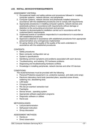 LO2. INSTALL DEVICE/SYSTEM/EQUIPMENTS
ASSESSMENT CRITERIA:
1. Occupational health and safety policies and procedures followed in installing
computer systems , network devices, and peripherals
2. Computer systems, network devices and peripherals installed obtained in
accordance with the established procedures and to comply with requirements
3. Appropriate procedures in installing computer systems, network devices and
peripherals achieve in accordance with requirements without damage or
distortion to the surrounding environment and services
4. Variation to devices/systems installation carried out in accordance with the
customer/client’s requirements
5. Unplanned events or conditions responded to in accordance to in accordance
with established procedures
6. Approval is obtained in accordance with established procedures from appropriate
personnel before any contingencies implemented
7. On going checks of the quality of the quality of the work undertaken in
accordance with the established procedures
CONTENTS:
• Safety procedures
• Basic computer configuration set up
• System’s specifications
• Identifying common symptoms and problems associated with each devices
• Troubleshooting and isolating PC hardware problems
• Diagnosing and troubleshooting hardware conflicts
• Knowledge in installing peripherals, network devices and other I/O devices
CONDITIONS:
The students/trainees must be provided with the following:
• Personal Protective equipment ( ex. protective eyewear, anti static wrist wrap)
• Electronic laboratory hand tools (assorted pliers, assorted screw drivers,
soldering iron, desoldering tool)
• LAN tester
• Crimping tools
• RS 232 pin exertion/ extraction tool
• Flashlights
• Device drivers , operating system
• Appropriate software application programs
• Diagnostic software or utilities
• Hand-outs
METHODOLOGIES:
• Lecture-demonstration
• Self-paced instruction
• Group discussion
ASSESSMENT METHODS:
• Hands-on
• Direct observation
CBC Computer Hardware Servicing NC II - 57 -
 