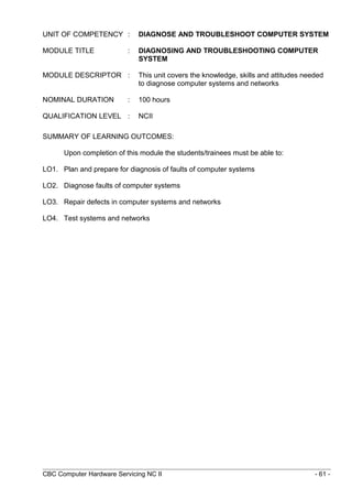 UNIT OF COMPETENCY : DIAGNOSE AND TROUBLESHOOT COMPUTER SYSTEM
MODULE TITLE : DIAGNOSING AND TROUBLESHOOTING COMPUTER
SYSTEM
MODULE DESCRIPTOR : This unit covers the knowledge, skills and attitudes needed
to diagnose computer systems and networks
NOMINAL DURATION : 100 hours
QUALIFICATION LEVEL : NCII
SUMMARY OF LEARNING OUTCOMES:
Upon completion of this module the students/trainees must be able to:
LO1. Plan and prepare for diagnosis of faults of computer systems
LO2. Diagnose faults of computer systems
LO3. Repair defects in computer systems and networks
LO4. Test systems and networks
CBC Computer Hardware Servicing NC II - 61 -
 