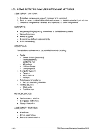 LO3. REPAIR DEFECTS IN COMPUTER SYSTEMS AND NETWORKS
ASSESSMENT CRITERIA:
1. Defective components properly replaced and corrected
2. Error in networks clearly identified and repaired in line with standard procedures
3. Defective components identified and separated to other components
CONTENTS:
• Proper repairing/replacing procedures of different components
• Wiring techniques
• Power supplies
• Determining defective components
• Basic networking
CONDITIONS:
The students/trainees must be provided with the following:
• Tools:
- Screw drivers (assorted)
- Pliers (assorted)
- Soldering iron
- Wrenches
- Utility software
- Crimping tools
• Computer system:
- Servers
- Workstations
- Printers
• Policies and procedures:
- Procedures and guidelines
• Testing devices:
- Multi-tester
- Oscilloscope
METHODOLOGIES:
• Lecture-demonstration
• Self-paced instruction
• Group discussion
ASSESSMENT METHODS:
• Hands-on
• Direct observation
• Practical demonstration
- 64 - CBC Computer Hardware Servicing NC II
 