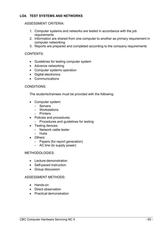 LO4. TEST SYSTEMS AND NETWORKS
ASSESSMENT CRITERIA:
1. Computer systems and networks are tested in accordance with the job
requirements
2. Information are shared from one computer to another as primary requirement in
computer networking
3. Reports are prepared and completed according to the company requirements
CONTENTS:
• Guidelines for testing computer system
• Advance networking
• Computer systems operation
• Digital electronics
• Communications
CONDITIONS:
The students/trainees must be provided with the following:
• Computer system:
- Servers
- Workstations
- Printers
• Policies and procedures:
- Procedures and guidelines for testing
• Testing devices:
- Network cable tester
- Hubs
• Others:
- Papers (for report generation)
- AC line (to supply power)
METHODOLOGIES:
• Lecture-demonstration
• Self-paced instruction
• Group discussion
ASSESSMENT METHODS:
• Hands-on
• Direct observation
• Practical demonstration
CBC Computer Hardware Servicing NC II - 65 -
 