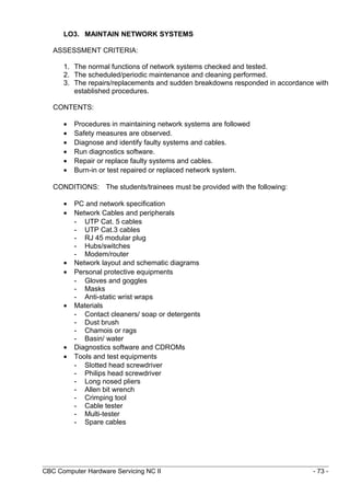 LO3. MAINTAIN NETWORK SYSTEMS
ASSESSMENT CRITERIA:
1. The normal functions of network systems checked and tested.
2. The scheduled/periodic maintenance and cleaning performed.
3. The repairs/replacements and sudden breakdowns responded in accordance with
established procedures.
CONTENTS:
• Procedures in maintaining network systems are followed
• Safety measures are observed.
• Diagnose and identify faulty systems and cables.
• Run diagnostics software.
• Repair or replace faulty systems and cables.
• Burn-in or test repaired or replaced network system.
CONDITIONS: The students/trainees must be provided with the following:
• PC and network specification
• Network Cables and peripherals
- UTP Cat. 5 cables
- UTP Cat.3 cables
- RJ 45 modular plug
- Hubs/switches
- Modem/router
• Network layout and schematic diagrams
• Personal protective equipments
- Gloves and goggles
- Masks
- Anti-static wrist wraps
• Materials
- Contact cleaners/ soap or detergents
- Dust brush
- Chamois or rags
- Basin/ water
• Diagnostics software and CDROMs
• Tools and test equipments
- Slotted head screwdriver
- Philips head screwdriver
- Long nosed pliers
- Allen bit wrench
- Crimping tool
- Cable tester
- Multi-tester
- Spare cables
CBC Computer Hardware Servicing NC II - 73 -
 
