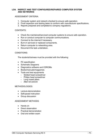 LO4. INSPECT AND TEST CONFIGURED/REPAIRED COMPUTER SYSTEM
AND NETWORKS
ASSESSMENT CRITERIA:
1. Computer system and network checked to ensure safe operation.
2. Final inspection and testing taken to conform with manufacturer specifications.
3. Reports prepared and completed to company regulations.
CONTENTS:
• Check the maintained/serviced computer systems to ensure safe operation.
• Run or conduct computer to computer communications.
• Connect to the internet if necessary.
• Burn-in serviced or replaced components.
• Return computer to networking area.
• Document the task undertaken.
CONDITIONS:
The students/trainees must be provided with the following:
• PC specification
• Schematic Diagrams
• Diagnostics software and CDROMs
• Books/manuals/magazines
• Tools and test equipments
- Slotted head screwdriver
- Philips head screwdriver
- Long nosed pliers
- Allen bit wrench
METHODOLOGIES:
• Lecture-demonstration
• Self-paced instruction
• Group discussion
ASSESSMENT METHODS:
• Hands on
• Direct observation
• Practical demonstration
• Oral and written exam
CBC Computer Hardware Servicing NC II - 75 -
 
