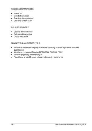 ASSESSMENT METHODS:
• Hands on
• Direct observation
• Practical demonstration
• Oral and written exam
COURSE DELIVERY:
• Lecture-demonstration
• Self-paced instruction
• Group discussion
TRAINER’S QUALIFICTION (TQ II)
• Must be a holder of Computer Hardware Servicing NCIII or equivalent available
qualification
• Must have completed Training METHODOLOGIES II (TM II)
• Must be physically and mentally fit
• *Must have at least 2 years relevant job/industry experience
- 6 - CBC Computer Hardware Servicing NC II
 