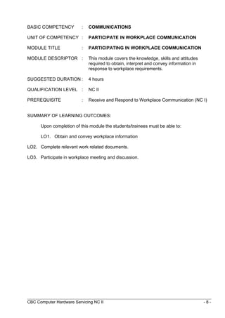 BASIC COMPETENCY : COMMUNICATIONS
UNIT OF COMPETENCY : PARTICIPATE IN WORKPLACE COMMUNICATION
MODULE TITLE : PARTICIPATING IN WORKPLACE COMMUNICATION
MODULE DESCRIPTOR : This module covers the knowledge, skills and attitudes
required to obtain, interpret and convey information in
response to workplace requirements.
SUGGESTED DURATION : 4 hours
QUALIFICATION LEVEL : NC II
PREREQUISITE : Receive and Respond to Workplace Communication (NC I)
SUMMARY OF LEARNING OUTCOMES:
Upon completion of this module the students/trainees must be able to:
LO1. Obtain and convey workplace information
LO2. Complete relevant work related documents.
LO3. Participate in workplace meeting and discussion.
CBC Computer Hardware Servicing NC II - 8 -
 