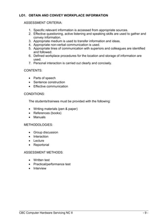 LO1. OBTAIN AND CONVEY WORKPLACE INFORMATION
ASSESSMENT CRITERIA:
1. Specific relevant information is accessed from appropriate sources.
2. Effective questioning, active listening and speaking skills are used to gather and
convey information.
3. Appropriate medium is used to transfer information and ideas.
4. Appropriate non-verbal communication is used.
5. Appropriate lines of communication with superiors and colleagues are identified
and followed.
6. Defined workplace procedures for the location and storage of information are
used.
7. Personal interaction is carried out clearly and concisely.
CONTENTS:
• Parts of speech
• Sentence construction
• Effective communication
CONDITIONS:
The students/trainees must be provided with the following:
• Writing materials (pen & paper)
• References (books)
• Manuals
METHODOLOGIES:
• Group discussion
• Interaction
• Lecture
• Reportorial
ASSESSMENT METHODS:
• Written test
• Practical/performance test
• Interview
CBC Computer Hardware Servicing NC II - 9 -
 