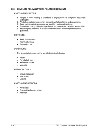 L02. COMPLETE RELEVANT WORK RELATED DOCUMENTS
ASSESSMENT CRITERIA:
1. Ranges of forms relating to conditions of employment are completed accurately
and legibly.
2. Workplace data is recorded on standard workplace forms and documents.
3. Basic mathematical processes are used for routine calculations.
4. Errors in recording information on forms/ documents are identified and rectified.
5. Reporting requirements to superior are completed according to enterprise
guidelines.
CONTENTS:
• Basic mathematics
• Technical writing
• Types of forms
CONDITIONS:
The students/trainees must be provided with the following:
• Paper
• Pencils/ball pen
• Reference books
• Manuals
METHODOLOGIES:
• Group discussion
• Interaction
• Lecture
ASSESSMENT METHODS:
• Written test
• Practical/performance test
• Interview
- 10 - CBC Computer Hardware Servicing NC II
 