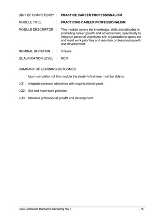 UNIT OF COMPETENCY : PRACTICE CAREER PROFESSIONALISM
MODULE TITLE : PRACTICING CAREER PROFESSIONALISM
MODULE DESCRIPTOR : This module covers the knowledge, skills and attitudes in
promoting career growth and advancement, specifically to
integrate personal objectives with organizational goals set
and meet work priorities and maintain professional growth
and development.
NOMINAL DURATION : 5 hours
QUALIFICATION LEVEL : NC II
SUMMARY OF LEARNING OUTCOMES:
Upon completion of this module the students/trainees must be able to:
LO1. Integrate personal objectives with organizational goals
LO2. Set and meet work priorities
LO3. Maintain professional growth and development
CBC Computer Hardware Servicing NC II - 15 -
 