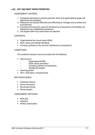 LO2. SET AND MEET WORK PRIORITIES
ASSESSMENT CRITERIA:
1. Competing demands to achieve personal, team and organizational goals and
objectives are prioritized.
2. Resources are utilized efficiently and effectively to manage work priorities and
commitments.
3. Practices and economic use and maintenance of equipment and facilities are
followed as per established procedures.
4. Job targets within key result areas are attained.
CONTENTS:
• Organizational key result areas (KRA)
• Work values and ethical standards
• Company policies on the use and maintenance of equipment
CONDITIONS:
The students/ trainees must be provided with the following
• Hand outs on
- Organizational KRA
- Work values and ethics
- Company policies and standards
- Sample job targets
• Learning guides
• CD’s, VHS tapes, transparencies
METHODOLOGIES:
• Interactive lecture
• Group discussion
• Structured activity
• Demonstration
ASSESSMENT METHODS:
• Role play
• Interview
• Written examination
CBC Computer Hardware Servicing NC II - 17 -
 