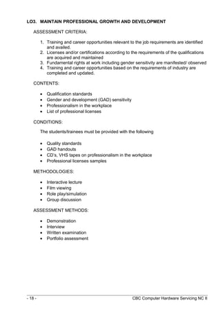 LO3. MAINTAIN PROFESSIONAL GROWTH AND DEVELOPMENT
ASSESSMENT CRITERIA:
1. Training and career opportunities relevant to the job requirements are identified
and availed.
2. Licenses and/or certifications according to the requirements of the qualifications
are acquired and maintained
3. Fundamental rights at work including gender sensitivity are manifested/ observed
4. Training and career opportunities based on the requirements of industry are
completed and updated.
CONTENTS:
• Qualification standards
• Gender and development (GAD) sensitivity
• Professionalism in the workplace
• List of professional licenses
CONDITIONS:
The students/trainees must be provided with the following
• Quality standards
• GAD handouts
• CD’s, VHS tapes on professionalism in the workplace
• Professional licenses samples
METHODOLOGIES:
• Interactive lecture
• Film viewing
• Role play/simulation
• Group discussion
ASSESSMENT METHODS:
• Demonstration
• Interview
• Written examination
• Portfolio assessment
- 18 - CBC Computer Hardware Servicing NC II
 