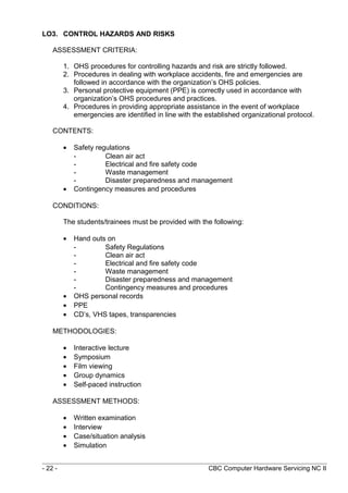LO3. CONTROL HAZARDS AND RISKS
ASSESSMENT CRITERIA:
1. OHS procedures for controlling hazards and risk are strictly followed.
2. Procedures in dealing with workplace accidents, fire and emergencies are
followed in accordance with the organization’s OHS policies.
3. Personal protective equipment (PPE) is correctly used in accordance with
organization’s OHS procedures and practices.
4. Procedures in providing appropriate assistance in the event of workplace
emergencies are identified in line with the established organizational protocol.
CONTENTS:
• Safety regulations
- Clean air act
- Electrical and fire safety code
- Waste management
- Disaster preparedness and management
• Contingency measures and procedures
CONDITIONS:
The students/trainees must be provided with the following:
• Hand outs on
- Safety Regulations
- Clean air act
- Electrical and fire safety code
- Waste management
- Disaster preparedness and management
- Contingency measures and procedures
• OHS personal records
• PPE
• CD’s, VHS tapes, transparencies
METHODOLOGIES:
• Interactive lecture
• Symposium
• Film viewing
• Group dynamics
• Self-paced instruction
ASSESSMENT METHODS:
• Written examination
• Interview
• Case/situation analysis
• Simulation
- 22 - CBC Computer Hardware Servicing NC II
 