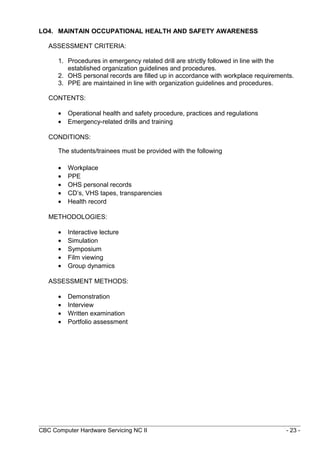 LO4. MAINTAIN OCCUPATIONAL HEALTH AND SAFETY AWARENESS
ASSESSMENT CRITERIA:
1. Procedures in emergency related drill are strictly followed in line with the
established organization guidelines and procedures.
2. OHS personal records are filled up in accordance with workplace requirements.
3. PPE are maintained in line with organization guidelines and procedures.
CONTENTS:
• Operational health and safety procedure, practices and regulations
• Emergency-related drills and training
CONDITIONS:
The students/trainees must be provided with the following
• Workplace
• PPE
• OHS personal records
• CD’s, VHS tapes, transparencies
• Health record
METHODOLOGIES:
• Interactive lecture
• Simulation
• Symposium
• Film viewing
• Group dynamics
ASSESSMENT METHODS:
• Demonstration
• Interview
• Written examination
• Portfolio assessment
CBC Computer Hardware Servicing NC II - 23 -
 