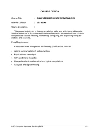 COURSE DESIGN
Course Title : COMPUTER HARDWARE SERVICING NCII
Nominal Duration : 392 hours
Course Description :
This course is designed to develop knowledge, skills, and attitudes of a Computer
Service Technician in accordance with industry standards. It covers basic and common
competencies such as installing, maintaining, configuring, and diagnosing computer
systems and networks.
Entry Requirements:
Candidate/trainee must posses the following qualifications, must be:
• Able to communicate both oral and written
• Physically and mentally fit.
• With good moral character.
• Can perform basic mathematical and logical computations.
• Analytical and logical thinking
CBC Computer Hardware Servicing NC II - 1 -
 