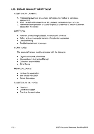 LO3. ENGAGE IN QUALITY IMPROVEMENT
ASSESSMENT CRITERIA:
1. Process improvement procedures participated in relative to workplace
assignment
2. Work carried out in accordance with process improvement procedures
3. Performance of operation or quality of product of service to ensure customer
satisfaction monitored
CONTENTS:
• Relevant production processes, materials and products
• Safety and environmental aspects of production processes
• Critical thinking
• Quality improvement processes
CONDITIONS:
The students/trainees must be provided with the following:
• Organization work procedures
• Manufacturer’s Instruction Manual
• Customer requirements
• Other forms
METHODOLOGIES:
• Lecture-demonstration
• Self-paced instruction
• Group discussion
ASSESSMENT METHODS:
• Hands-on
• Direct observation
• Practical demonstration
- 28 - CBC Computer Hardware Servicing NC II
 
