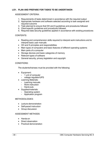 LO1. PLAN AND PREPARE FOR TASKS TO BE UNDERTAKEN
ASSESSMENT CRITERIA:
1. Requirements of tasks determined in accordance with the required output
2. Appropriate hardware and software selected according to task assigned and
required outcome
3. Task planned to ensure that OH and S guidelines and procedures followed
4. Client-specific guidelines and procedures followed
5. Required data security guidelines applied in accordance with existing procedures
CONTENTS:
• Reading and comprehension skills required to interpret work instructions and to
interpret basic user manuals
• OH and S principles and responsibilities
• Main types of computers and basic features of different operating systems
• Main parts of a computer
• Storage devices and basic categories of memory
• Relevant types of software
• General security, privacy legislation and copyright
CONDITIONS:
The students/trainees must be provided with the following:
• Equipment:
- 1 unit of computer
- voltage regulator/UPS
• Learning Materials:
- Learning manuals
- Work instruction
- Hand-outs
• Supplies/materials:
- Operating system
- Application program
METHODOLOGIES:
• Lecture-demonstration
• Self-paced instruction
• Group discussion
ASSESSMENT METHODS:
• Hands-on
• Direct observation
• Practical demonstration
- 30 - CBC Computer Hardware Servicing NC II
 