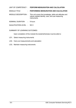 UNIT OF COMPETENCY : PERFORM MENSURATION AND CALCULATION
MODULE TITLE : PERFORMING MENSURATION AND CALCULATION
MODULE DESCRIPTION : This unit covers the knowledge, skills and attitudes and
values needed identify, care, and use measuring
instruments.
NOMINAL DURATION : 9 hours
QUALIFICATION LEVEL : NC II
SUMMARY OF LEARNING OUTCOMES:
Upon completion of this module the students/trainees must be able to:
LO1. Select measuring instruments
LO2. Carry out measurements and calculation
LO3. Maintain measuring instruments
- 36 - CBC Computer Hardware Servicing NC II
 