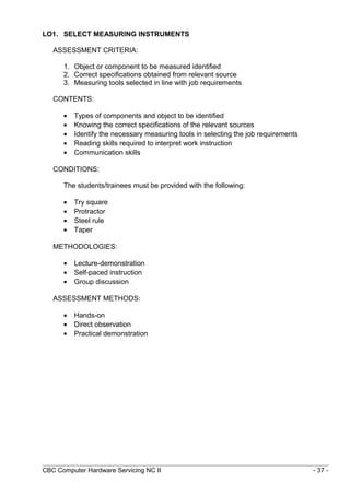 LO1. SELECT MEASURING INSTRUMENTS
ASSESSMENT CRITERIA:
1. Object or component to be measured identified
2. Correct specifications obtained from relevant source
3. Measuring tools selected in line with job requirements
CONTENTS:
• Types of components and object to be identified
• Knowing the correct specifications of the relevant sources
• Identify the necessary measuring tools in selecting the job requirements
• Reading skills required to interpret work instruction
• Communication skills
CONDITIONS:
The students/trainees must be provided with the following:
• Try square
• Protractor
• Steel rule
• Taper
METHODOLOGIES:
• Lecture-demonstration
• Self-paced instruction
• Group discussion
ASSESSMENT METHODS:
• Hands-on
• Direct observation
• Practical demonstration
CBC Computer Hardware Servicing NC II - 37 -
 