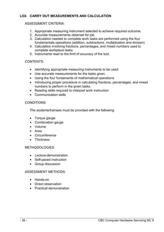 LO2. CARRY OUT MEASUREMENTS AND CALCULATION
ASSESSMENT CRITERIA:
1. Appropriate measuring instrument selected to achieve required outcome.
2. Accurate measurements obtained for job.
3. Calculation needed to complete work tasks are performed using the four
fundamentals operations (addition, subtractions, multiplication and division)
4. Calculation involving fractions, percentages, and mixed numbers used to
complete workplace tasks.
5. Instruments read to the limit of accuracy of the tool.
CONTENTS:
• Identifying appropriate measuring instruments to be used.
• Use accurate measurements for the tasks given.
• Using the four fundaments of mathematical operations
• Introducing proper procedure in calculating fractions, percentages, and mixed
numbers to perform in the given tasks.
• Reading skills required to interpret work instruction
• Communication skills
CONDITIONS:
The students/trainees must be provided with the following:
• Torque gauge
• Combination gauge
• Volume
• Area
• Circumference
• Thickness
METHODOLOGIES:
• Lecture-demonstration
• Self-paced instruction
• Group discussion
ASSESSMENT METHODS:
• Hands-on
• Direct observation
• Practical demonstration
- 38 - CBC Computer Hardware Servicing NC II
 