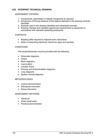 LO2. INTERPRET TECHNICAL DRAWING
ASSESSMENT CRITERIA:
1. Components, assemblies or objects recognized as required
2. Dimensions of the key features of the objects depicted in the drawing correctly
identified
3. Symbols used in the drawing identified and interpreted correctly
4. Drawing checked and validated against job requirements or equipment in
accordance with standard operating procedures
CONTENTS:
• Reading skills required to interpret work instructions
• Skills in interpreting electrical / electronic signs and symbols
CONDITIONS:
The students/trainees must be provided with the following:
• Schematic diagrams
• Charts
• Block diagrams
• Layout plans
• Location Plans
• Process and Instrumentation diagrams
• Loop diagrams
• System Control diagrams
METHODOLOGIES:
• Lecture-demonstration
• Self-paced instruction
• Group discussion
ASSESSMENT METHODS:
• Hands-on
• Direct observation
• Practical demonstration
- 42 - CBC Computer Hardware Servicing NC II
 