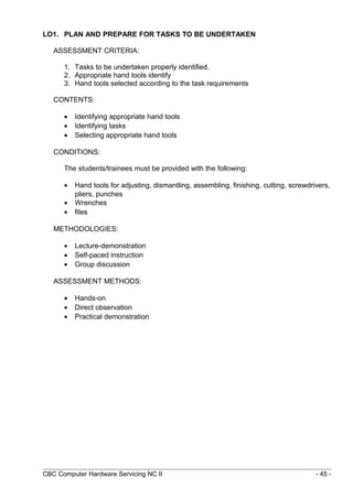 LO1. PLAN AND PREPARE FOR TASKS TO BE UNDERTAKEN
ASSESSMENT CRITERIA:
1. Tasks to be undertaken properly identified.
2. Appropriate hand tools identify
3. Hand tools selected according to the task requirements
CONTENTS:
• Identifying appropriate hand tools
• Identifying tasks
• Selecting appropriate hand tools
CONDITIONS:
The students/trainees must be provided with the following:
• Hand tools for adjusting, dismantling, assembling, finishing, cutting, screwdrivers,
pliers, punches
• Wrenches
• files
METHODOLOGIES:
• Lecture-demonstration
• Self-paced instruction
• Group discussion
ASSESSMENT METHODS:
• Hands-on
• Direct observation
• Practical demonstration
CBC Computer Hardware Servicing NC II - 45 -
 