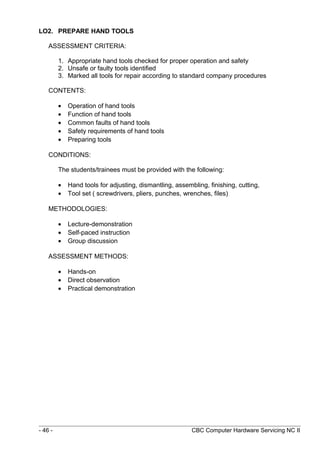 LO2. PREPARE HAND TOOLS
ASSESSMENT CRITERIA:
1. Appropriate hand tools checked for proper operation and safety
2. Unsafe or faulty tools identified
3. Marked all tools for repair according to standard company procedures
CONTENTS:
• Operation of hand tools
• Function of hand tools
• Common faults of hand tools
• Safety requirements of hand tools
• Preparing tools
CONDITIONS:
The students/trainees must be provided with the following:
• Hand tools for adjusting, dismantling, assembling, finishing, cutting,
• Tool set ( screwdrivers, pliers, punches, wrenches, files)
METHODOLOGIES:
• Lecture-demonstration
• Self-paced instruction
• Group discussion
ASSESSMENT METHODS:
• Hands-on
• Direct observation
• Practical demonstration
- 46 - CBC Computer Hardware Servicing NC II
 