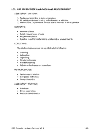 LO3. USE APPROPRIATE HAND TOOLS AND TEST EQUIPMENT
ASSESSMENT CRITERIA:
1. Tools used according to tasks undertaken
2. All safety procedures in using tools observed at all times
3. Malfunctions, unplanned or unusual events reported to the supervisor
CONTENTS:
• Function of tools
• Safety requirements of tools
• Proper used of tools
• Creating report for malfunctions, unplanned or unusual events
CONDITIONS:
The students/trainees must be provided with the following:
• Cleaning
• Lubricating
• Tightening
• Simple tool repairs
• Hand sharpening
• Adjustment using correct procedures
METHODOLOGIES:
• Lecture-demonstration
• Self-paced instruction
• Group discussion
ASSESSMENT METHODS:
• Hands-on
• Direct observation
• Practical demonstration
CBC Computer Hardware Servicing NC II - 47 -
 