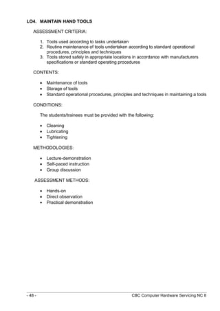 LO4. MAINTAIN HAND TOOLS
ASSESSMENT CRITERIA:
1. Tools used according to tasks undertaken
2. Routine maintenance of tools undertaken according to standard operational
procedures, principles and techniques
3. Tools stored safely in appropriate locations in accordance with manufacturers
specifications or standard operating procedures
CONTENTS:
• Maintenance of tools
• Storage of tools
• Standard operational procedures, principles and techniques in maintaining a tools
CONDITIONS:
The students/trainees must be provided with the following:
• Cleaning
• Lubricating
• Tightening
METHODOLOGIES:
• Lecture-demonstration
• Self-paced instruction
• Group discussion
ASSESSMENT METHODS:
• Hands-on
• Direct observation
• Practical demonstration
- 48 - CBC Computer Hardware Servicing NC II
 