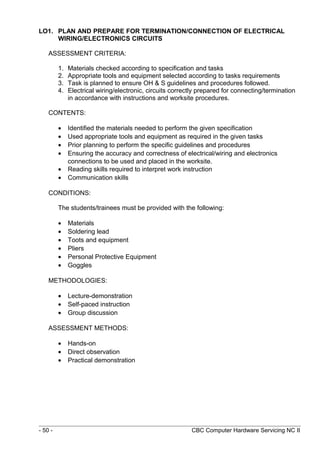 LO1. PLAN AND PREPARE FOR TERMINATION/CONNECTION OF ELECTRICAL
WIRING/ELECTRONICS CIRCUITS
ASSESSMENT CRITERIA:
1. Materials checked according to specification and tasks
2. Appropriate tools and equipment selected according to tasks requirements
3. Task is planned to ensure OH & S guidelines and procedures followed.
4. Electrical wiring/electronic, circuits correctly prepared for connecting/termination
in accordance with instructions and worksite procedures.
CONTENTS:
• Identified the materials needed to perform the given specification
• Used appropriate tools and equipment as required in the given tasks
• Prior planning to perform the specific guidelines and procedures
• Ensuring the accuracy and correctness of electrical/wiring and electronics
connections to be used and placed in the worksite.
• Reading skills required to interpret work instruction
• Communication skills
CONDITIONS:
The students/trainees must be provided with the following:
• Materials
• Soldering lead
• Toots and equipment
• Pliers
• Personal Protective Equipment
• Goggles
METHODOLOGIES:
• Lecture-demonstration
• Self-paced instruction
• Group discussion
ASSESSMENT METHODS:
• Hands-on
• Direct observation
• Practical demonstration
- 50 - CBC Computer Hardware Servicing NC II
 