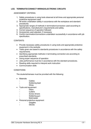 LO2. TERMINATE/CONNECT WIRING/ELECTRONIC CIRCUITS
ASSESSMENT CRITERIA:
1. Safety procedures in using tools observed at all times and appropriate personal
protective equipment used
2. All works undertaken safety in accordance with the workplace and standard
procedures.
3. Appropriate ranges of methods in termination/connection used according to
specifications, manufacturer’s requirements and safety.
4. Correct sequence of operation followed
5. Accessories used adjusted, if necessary
6. Confirm termination/connections undertaken successfully in accordance with job
specification.
CONTENTS:
• Provide necessary safety procedures in using tools and appropriate protective
equipment in the worksite.
• Tasks given are based to standards procedures in accordance with the safety
requirements.
• Identifying appropriate methods in terminating connection are according to
prescribed standards.
• Using proper sequence of operation
• Jobs performance must be in accordance with the standard procedures.
• Reading skills required to interpret work instruction
• Communication skills
CONDITIONS:
The students/trainees must be provided with the following:
• Materials
- Cables
- Soldering lead
- Wires
• Tools and equipment
- Pliers
- Cutters
- Screw drivers
- Soldering gun
- Multi-tester
• Personal protective equipment
- Goggles
- Gloves
CBC Computer Hardware Servicing NC II - 51 -
 