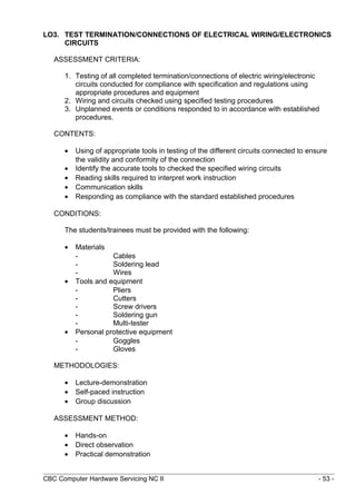 LO3. TEST TERMINATION/CONNECTIONS OF ELECTRICAL WIRING/ELECTRONICS
CIRCUITS
ASSESSMENT CRITERIA:
1. Testing of all completed termination/connections of electric wiring/electronic
circuits conducted for compliance with specification and regulations using
appropriate procedures and equipment
2. Wiring and circuits checked using specified testing procedures
3. Unplanned events or conditions responded to in accordance with established
procedures.
CONTENTS:
• Using of appropriate tools in testing of the different circuits connected to ensure
the validity and conformity of the connection
• Identify the accurate tools to checked the specified wiring circuits
• Reading skills required to interpret work instruction
• Communication skills
• Responding as compliance with the standard established procedures
CONDITIONS:
The students/trainees must be provided with the following:
• Materials
- Cables
- Soldering lead
- Wires
• Tools and equipment
- Pliers
- Cutters
- Screw drivers
- Soldering gun
- Multi-tester
• Personal protective equipment
- Goggles
- Gloves
METHODOLOGIES:
• Lecture-demonstration
• Self-paced instruction
• Group discussion
ASSESSMENT METHOD:
• Hands-on
• Direct observation
• Practical demonstration
CBC Computer Hardware Servicing NC II - 53 -
 