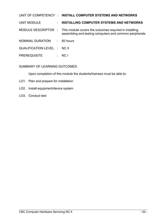 UNIT OF COMPETENCY : INSTALL COMPUTER SYSTEMS AND NETWORKS
UNIT MODULE : INSTALLING COMPUTER SYSTEMS AND NETWORKS
MODULE DESCRIPTOR : This module covers the outcomes required in installing,
assembling and testing computers and common peripherals
NOMINAL DURATION : 60 hours
QUALIFICATION LEVEL : NC II
PREREQUISITE : NC I
SUMMARY OF LEARNING OUTCOMES:
Upon completion of this module the students/trainees must be able to:
LO1. Plan and prepare for installation
LO2. Install equipment/device system
LO3. Conduct test
CBC Computer Hardware Servicing NC II - 55 -
 