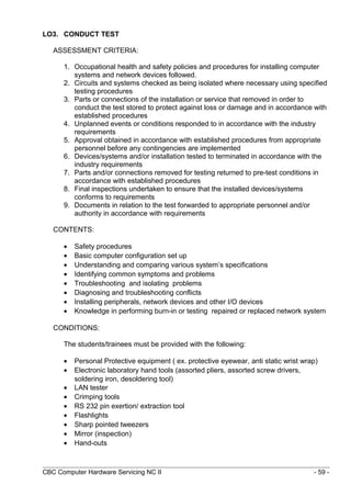 LO3. CONDUCT TEST
ASSESSMENT CRITERIA:
1. Occupational health and safety policies and procedures for installing computer
systems and network devices followed.
2. Circuits and systems checked as being isolated where necessary using specified
testing procedures
3. Parts or connections of the installation or service that removed in order to
conduct the test stored to protect against loss or damage and in accordance with
established procedures
4. Unplanned events or conditions responded to in accordance with the industry
requirements
5. Approval obtained in accordance with established procedures from appropriate
personnel before any contingencies are implemented
6. Devices/systems and/or installation tested to terminated in accordance with the
industry requirements
7. Parts and/or connections removed for testing returned to pre-test conditions in
accordance with established procedures
8. Final inspections undertaken to ensure that the installed devices/systems
conforms to requirements
9. Documents in relation to the test forwarded to appropriate personnel and/or
authority in accordance with requirements
CONTENTS:
• Safety procedures
• Basic computer configuration set up
• Understanding and comparing various system’s specifications
• Identifying common symptoms and problems
• Troubleshooting and isolating problems
• Diagnosing and troubleshooting conflicts
• Installing peripherals, network devices and other I/O devices
• Knowledge in performing burn-in or testing repaired or replaced network system
CONDITIONS:
The students/trainees must be provided with the following:
• Personal Protective equipment ( ex. protective eyewear, anti static wrist wrap)
• Electronic laboratory hand tools (assorted pliers, assorted screw drivers,
soldering iron, desoldering tool)
• LAN tester
• Crimping tools
• RS 232 pin exertion/ extraction tool
• Flashlights
• Sharp pointed tweezers
• Mirror (inspection)
• Hand-outs
CBC Computer Hardware Servicing NC II - 59 -
 