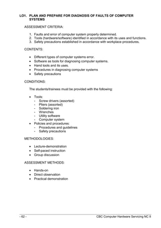 LO1. PLAN AND PREPARE FOR DIAGNOSIS OF FAULTS OF COMPUTER
SYSTEMS
ASSESSMENT CRITERIA:
1. Faults and error of computer system properly determined.
2. Tools (hardware/software) identified in accordance with its uses and functions.
3. Safety precautions established in accordance with workplace procedures.
CONTENTS:
• Different types of computer systems error.
• Software as tools for diagnosing computer systems.
• Hand tools and its uses.
• Procedures in diagnosing computer systems
• Safety precautions
CONDITIONS:
The students/trainees must be provided with the following:
• Tools:
- Screw drivers (assorted)
- Pliers (assorted)
- Soldering iron
- Wrenches
- Utility software
- Computer system
• Policies and procedures:
- Procedures and guidelines
- Safety precautions
METHODOLOGIES:
• Lecture-demonstration
• Self-paced instruction
• Group discussion
ASSESSMENT METHODS:
• Hands-on
• Direct observation
• Practical demonstration
- 62 - CBC Computer Hardware Servicing NC II
 
