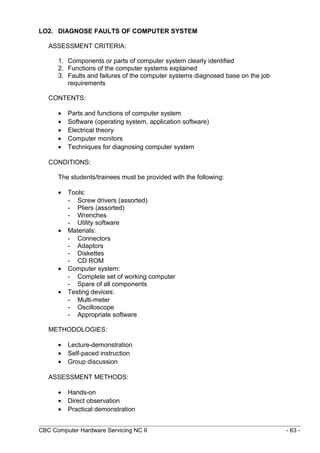 LO2. DIAGNOSE FAULTS OF COMPUTER SYSTEM
ASSESSMENT CRITERIA:
1. Components or parts of computer system clearly identified
2. Functions of the computer systems explained
3. Faults and failures of the computer systems diagnosed base on the job
requirements
CONTENTS:
• Parts and functions of computer system
• Software (operating system, application software)
• Electrical theory
• Computer monitors
• Techniques for diagnosing computer system
CONDITIONS:
The students/trainees must be provided with the following:
• Tools:
- Screw drivers (assorted)
- Pliers (assorted)
- Wrenches
- Utility software
• Materials:
- Connectors
- Adaptors
- Diskettes
- CD ROM
• Computer system:
- Complete set of working computer
- Spare of all components
• Testing devices:
- Multi-meter
- Oscilloscope
- Appropriate software
METHODOLOGIES:
• Lecture-demonstration
• Self-paced instruction
• Group discussion
ASSESSMENT METHODS:
• Hands-on
• Direct observation
• Practical demonstration
CBC Computer Hardware Servicing NC II - 63 -
 