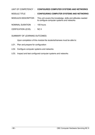 UNIT OF COMPETENCY : CONFIGURED COMPUTER SYSTEMS AND NETWORKS
MODULE TITLE : CONFIGURING COMPUTER SYSTEMS AND NETWORKS
MODULES DESCRIPTOR : This unit covers the knowledge, skills and attitudes needed
to configure computer systems and networks
NOMINAL DURATION : 100 hours
CERFICATION LEVEL : NC II
SUMMARY OF LEARNING OUTCOMES:
Upon completion of this module the students/trainees must be able to:
LO1. Plan and prepare for configuration
LO2. Configure computer systems and networks
LO3. Inspect and test configured computer systems and networks
- 66 - CBC Computer Hardware Servicing NC II
 