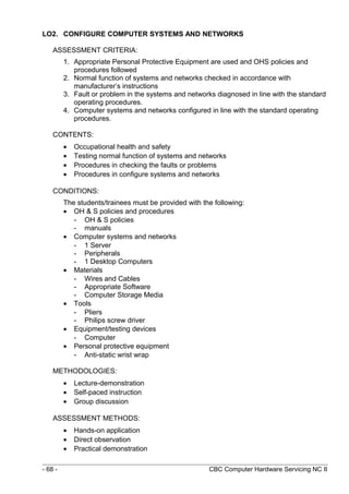 LO2. CONFIGURE COMPUTER SYSTEMS AND NETWORKS
ASSESSMENT CRITERIA:
1. Appropriate Personal Protective Equipment are used and OHS policies and
procedures followed
2. Normal function of systems and networks checked in accordance with
manufacturer’s instructions
3. Fault or problem in the systems and networks diagnosed in line with the standard
operating procedures.
4. Computer systems and networks configured in line with the standard operating
procedures.
CONTENTS:
• Occupational health and safety
• Testing normal function of systems and networks
• Procedures in checking the faults or problems
• Procedures in configure systems and networks
CONDITIONS:
The students/trainees must be provided with the following:
• OH & S policies and procedures
- OH & S policies
- manuals
• Computer systems and networks
- 1 Server
- Peripherals
- 1 Desktop Computers
• Materials
- Wires and Cables
- Appropriate Software
- Computer Storage Media
• Tools
- Pliers
- Philips screw driver
• Equipment/testing devices
- Computer
• Personal protective equipment
- Anti-static wrist wrap
METHODOLOGIES:
• Lecture-demonstration
• Self-paced instruction
• Group discussion
ASSESSMENT METHODS:
• Hands-on application
• Direct observation
• Practical demonstration
- 68 - CBC Computer Hardware Servicing NC II
 