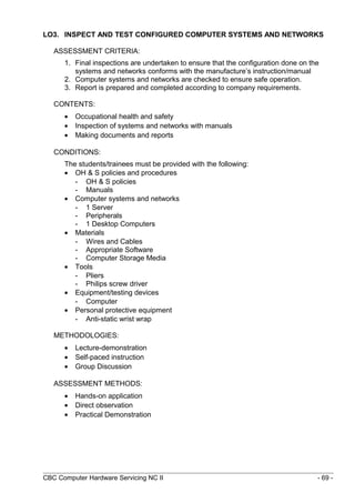 LO3. INSPECT AND TEST CONFIGURED COMPUTER SYSTEMS AND NETWORKS
ASSESSMENT CRITERIA:
1. Final inspections are undertaken to ensure that the configuration done on the
systems and networks conforms with the manufacture’s instruction/manual
2. Computer systems and networks are checked to ensure safe operation.
3. Report is prepared and completed according to company requirements.
CONTENTS:
• Occupational health and safety
• Inspection of systems and networks with manuals
• Making documents and reports
CONDITIONS:
The students/trainees must be provided with the following:
• OH & S policies and procedures
- OH & S policies
- Manuals
• Computer systems and networks
- 1 Server
- Peripherals
- 1 Desktop Computers
• Materials
- Wires and Cables
- Appropriate Software
- Computer Storage Media
• Tools
- Pliers
- Philips screw driver
• Equipment/testing devices
- Computer
• Personal protective equipment
- Anti-static wrist wrap
METHODOLOGIES:
• Lecture-demonstration
• Self-paced instruction
• Group Discussion
ASSESSMENT METHODS:
• Hands-on application
• Direct observation
• Practical Demonstration
CBC Computer Hardware Servicing NC II - 69 -
 