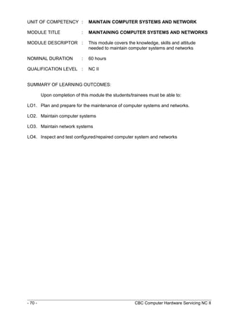 UNIT OF COMPETENCY : MAINTAIN COMPUTER SYSTEMS AND NETWORK
MODULE TITLE : MAINTAINING COMPUTER SYSTEMS AND NETWORKS
MODULE DESCRIPTOR : This module covers the knowledge, skills and attitude
needed to maintain computer systems and networks
NOMINAL DURATION : 60 hours
QUALIFICATION LEVEL : NC II
SUMMARY OF LEARNING OUTCOMES:
Upon completion of this module the students/trainees must be able to:
LO1. Plan and prepare for the maintenance of computer systems and networks.
LO2. Maintain computer systems
LO3. Maintain network systems
LO4. Inspect and test configured/repaired computer system and networks
- 70 - CBC Computer Hardware Servicing NC II
 