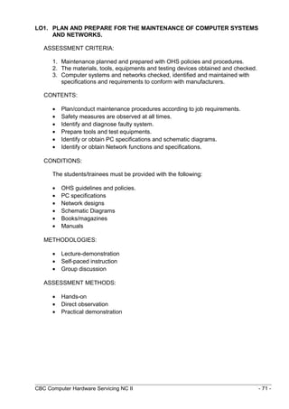 LO1. PLAN AND PREPARE FOR THE MAINTENANCE OF COMPUTER SYSTEMS
AND NETWORKS.
ASSESSMENT CRITERIA:
1. Maintenance planned and prepared with OHS policies and procedures.
2. The materials, tools, equipments and testing devices obtained and checked.
3. Computer systems and networks checked, identified and maintained with
specifications and requirements to conform with manufacturers.
CONTENTS:
• Plan/conduct maintenance procedures according to job requirements.
• Safety measures are observed at all times.
• Identify and diagnose faulty system.
• Prepare tools and test equipments.
• Identify or obtain PC specifications and schematic diagrams.
• Identify or obtain Network functions and specifications.
CONDITIONS:
The students/trainees must be provided with the following:
• OHS guidelines and policies.
• PC specifications
• Network designs
• Schematic Diagrams
• Books/magazines
• Manuals
METHODOLOGIES:
• Lecture-demonstration
• Self-paced instruction
• Group discussion
ASSESSMENT METHODS:
• Hands-on
• Direct observation
• Practical demonstration
CBC Computer Hardware Servicing NC II - 71 -
 