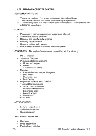 LO2. MAINTAIN COMPUTER SYSTEMS
ASSESSMENT CRITERIA:
1. The normal functions of computer systems are checked and tested.
2. The scheduled/periodic maintenance and cleaning are performed.
3. The repairs/replacements and sudden breakdowns responded in accordance with
established procedures.
CONTENTS:
• Procedures in maintaining computer systems are followed
• Safety measures are observed.
• Diagnose and identify faulty systems.
• Run diagnostics software.
• Repair or replace faulty system
• Burn-in or test repaired or replaced computer system
CONDITIONS: The students/trainees must be provided with the following:
• PC specification
• Schematic Diagrams
• Personal protective equipments
- Gloves and goggles
- Masks
- Anti-static wrist wraps
• Materials
- Contact cleaners/ soap or detergents
- Dust brush
- Chamois or rags
- Basin/ water
• Diagnostics software and CD-ROMs
• Tools and test equipments
- Slotted head screwdriver
- Philips head screwdriver
- Long nosed pliers
- Allen bit wrench
- Multi-tester
• Spare parts
METHODOLOGIES:
• Lecture-demonstration
• Self-paced instruction
• Group discussion
ASSESSMENT METHODS:
• Hands-on
• Direct observation
• Practical demonstration
- 72 - CBC Computer Hardware Servicing NC II
 