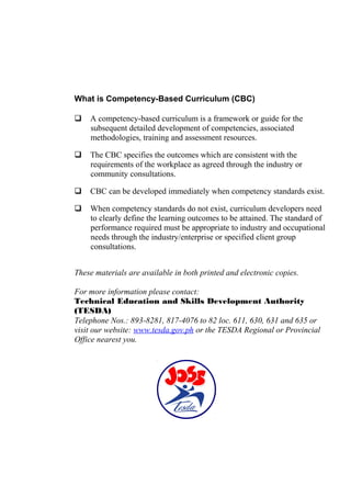 What is Competency-Based Curriculum (CBC)
 A competency-based curriculum is a framework or guide for the
subsequent detailed development of competencies, associated
methodologies, training and assessment resources.
 The CBC specifies the outcomes which are consistent with the
requirements of the workplace as agreed through the industry or
community consultations.
 CBC can be developed immediately when competency standards exist.
 When competency standards do not exist, curriculum developers need
to clearly define the learning outcomes to be attained. The standard of
performance required must be appropriate to industry and occupational
needs through the industry/enterprise or specified client group
consultations.
These materials are available in both printed and electronic copies.
For more information please contact:
Technical Education and Skills Development Authority
(TESDA)
Telephone Nos.: 893-8281, 817-4076 to 82 loc. 611, 630, 631 and 635 or
visit our website: www.tesda.gov.ph or the TESDA Regional or Provincial
Office nearest you.
 