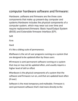 computer hardware software and firmware:
Hardware ,software and firmware are the three core
components that make up present-day computer and
systems.Hardware includes the physical components of a
computer system, which may wear out over time and
require replacement.firmware: Basic Input/Output System
(BIOS) and Extensible firmware Interface (EFI).
Soft
Firm
Hard
It’s like a sliding scale of permanence.
#Software is the set of user programs running on a system that
are designed to be updated often by those users
#Firmware is semi-permanent software running on a system
that may or may not be updated often, and usually require a
higher level of skill or effort
#Hardware is the physical components of a system that the
software and firmware run on, and that are updated least often
(if ever)
Software is the most temporary and malleable. Firmware is
semi-permanent software that’s tied more directly to the
 