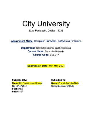 City University
13/A, Pantapath, Dhaka – 1215
Assignment Name: Computer Hardware, Software & Firmware
Department: Computer Science and Engineering
Course Name: Computer Networks
Course Code: CSE 317
Submission Date: 19th
May 2021
Submitted By: Submitted To:
Name: Md Rabiul Islam Shaon
ID: 181472541
Section: A
Batch: 49th
Name: Pranab Bandhu Nath
Senior Lecturer of CSE
 