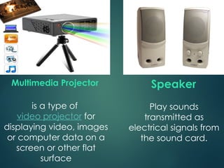 Play sounds
transmitted as
electrical signals from
the sound card.
Speaker
is a type of
video projector for
displaying video, images
or computer data on a
screen or other flat
surface
Multimedia Projector
 