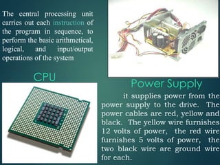 CPU
The central processing unit
carries out each instruction of
the program in sequence, to
perform the basic arithmetical,
logical, and input/output
operations of the system
it supplies power from the
power supply to the drive. The
power cables are red, yellow and
black. The yellow wire furnishes
12 volts of power, the red wire
furnishes 5 volts of power, the
two black wire are ground wire
for each.
Power Supply
 